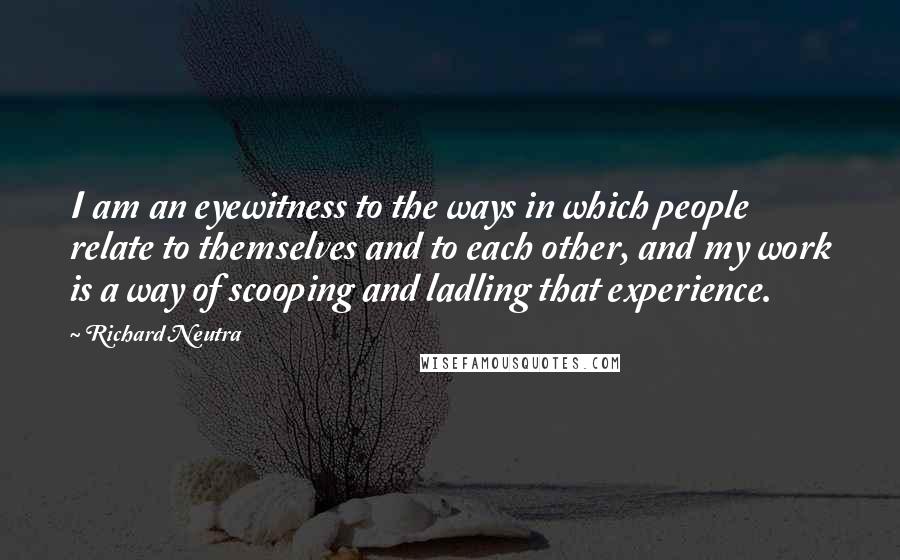 Richard Neutra Quotes: I am an eyewitness to the ways in which people relate to themselves and to each other, and my work is a way of scooping and ladling that experience.