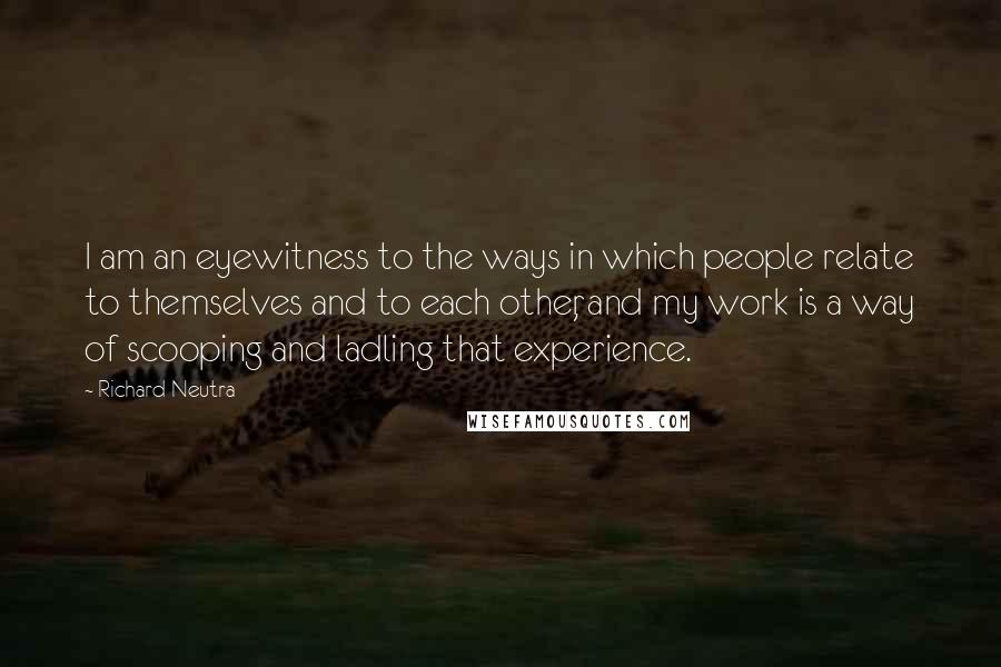 Richard Neutra Quotes: I am an eyewitness to the ways in which people relate to themselves and to each other, and my work is a way of scooping and ladling that experience.