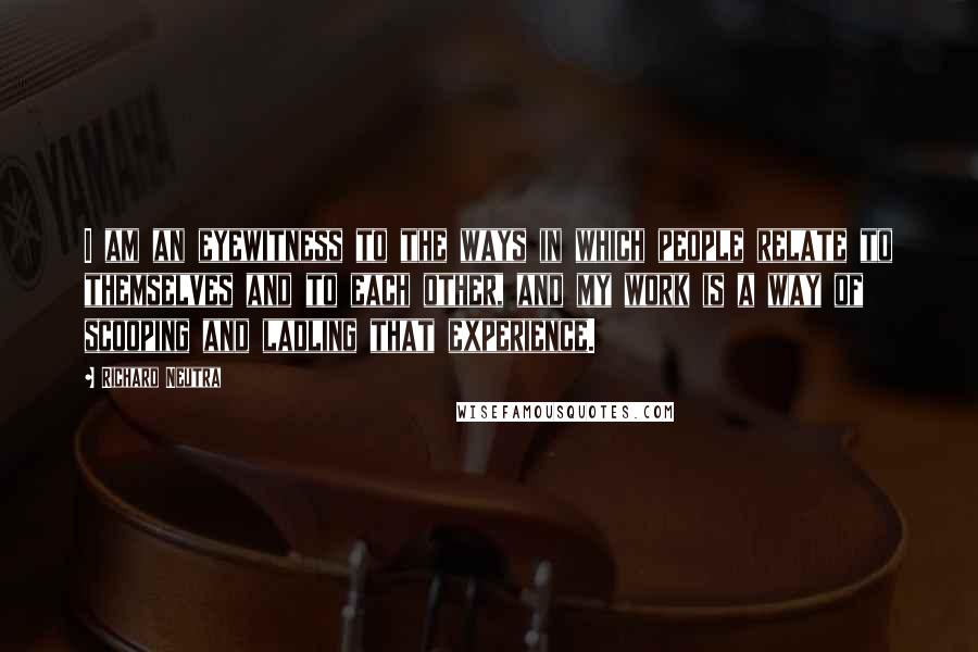 Richard Neutra Quotes: I am an eyewitness to the ways in which people relate to themselves and to each other, and my work is a way of scooping and ladling that experience.