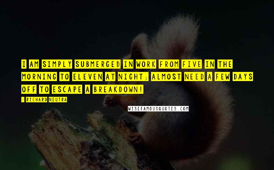 Richard Neutra Quotes: I am simply submerged in work from five in the morning to eleven at night; almost need a few days off to escape a breakdown!