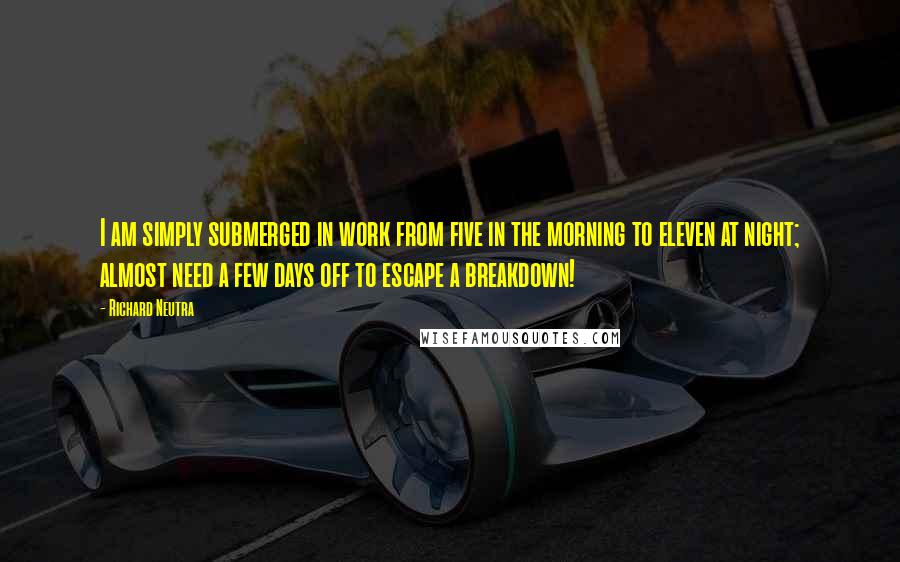 Richard Neutra Quotes: I am simply submerged in work from five in the morning to eleven at night; almost need a few days off to escape a breakdown!