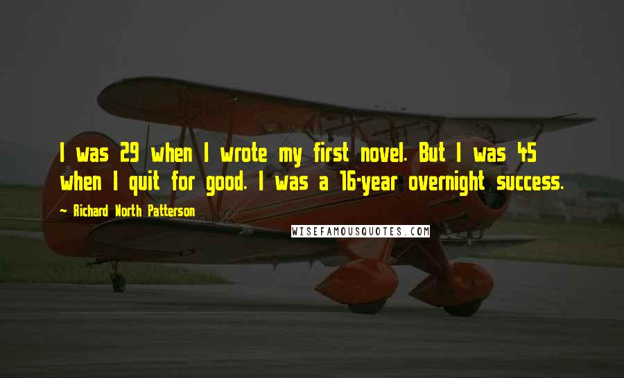 Richard North Patterson Quotes: I was 29 when I wrote my first novel. But I was 45 when I quit for good. I was a 16-year overnight success.