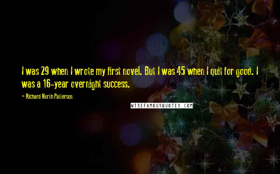 Richard North Patterson Quotes: I was 29 when I wrote my first novel. But I was 45 when I quit for good. I was a 16-year overnight success.