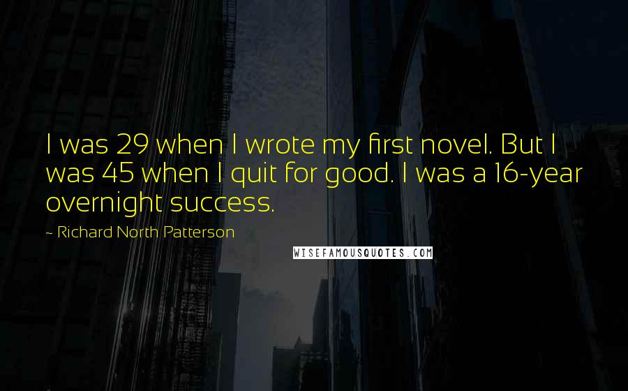 Richard North Patterson Quotes: I was 29 when I wrote my first novel. But I was 45 when I quit for good. I was a 16-year overnight success.