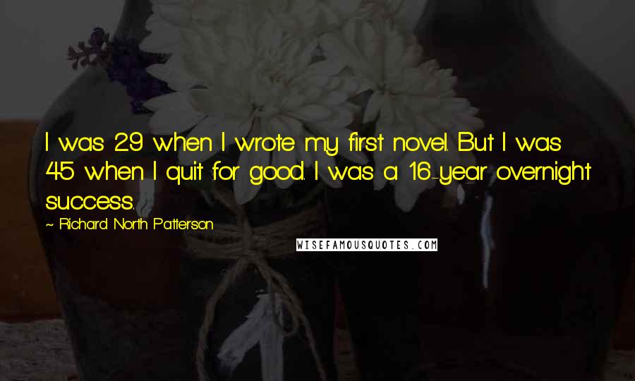 Richard North Patterson Quotes: I was 29 when I wrote my first novel. But I was 45 when I quit for good. I was a 16-year overnight success.