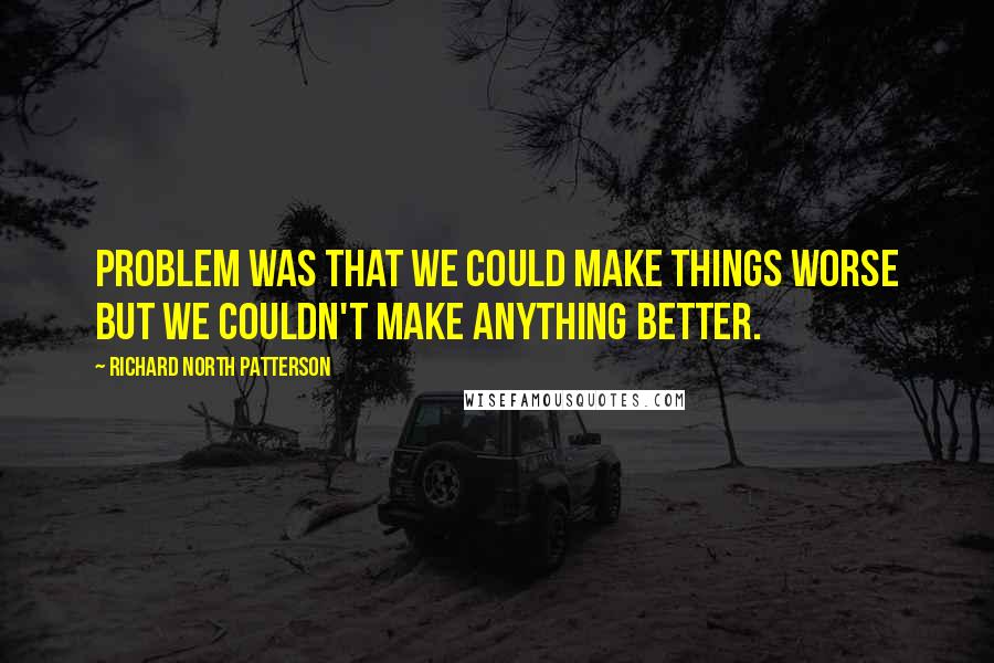 Richard North Patterson Quotes: Problem was that we could make things worse but we couldn't make anything better.