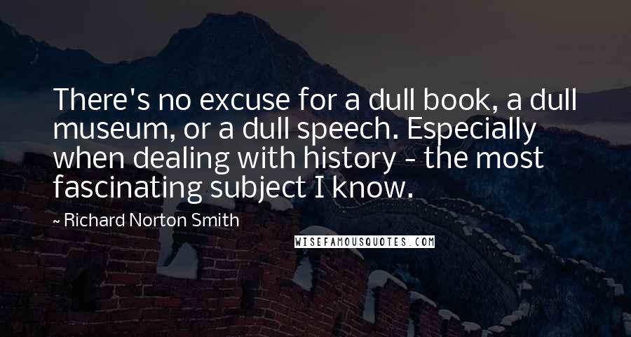 Richard Norton Smith Quotes: There's no excuse for a dull book, a dull museum, or a dull speech. Especially when dealing with history - the most fascinating subject I know.