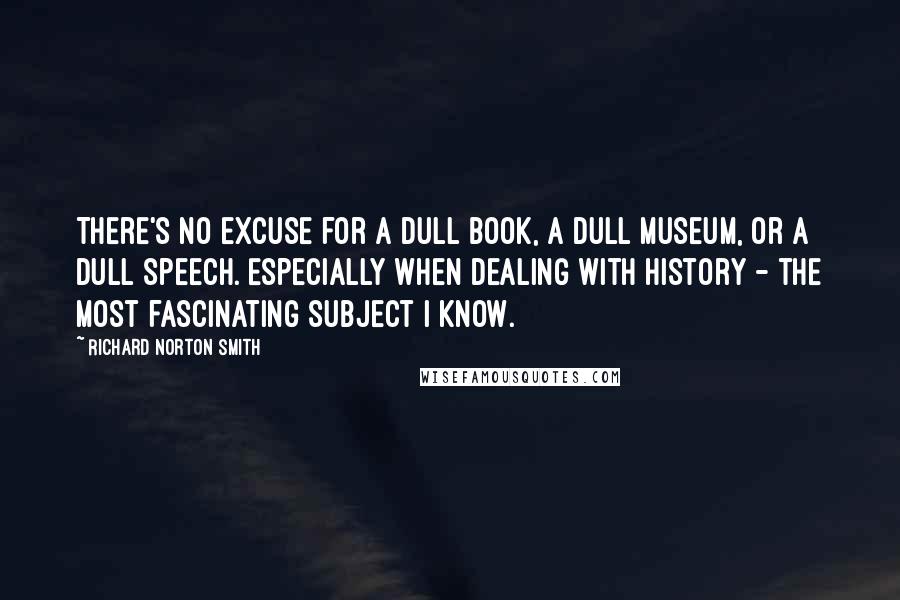 Richard Norton Smith Quotes: There's no excuse for a dull book, a dull museum, or a dull speech. Especially when dealing with history - the most fascinating subject I know.