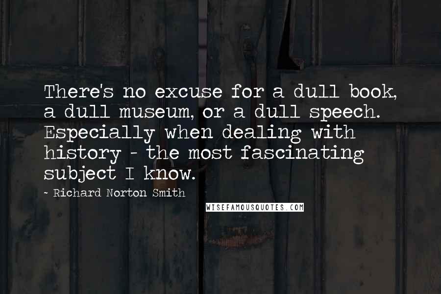 Richard Norton Smith Quotes: There's no excuse for a dull book, a dull museum, or a dull speech. Especially when dealing with history - the most fascinating subject I know.