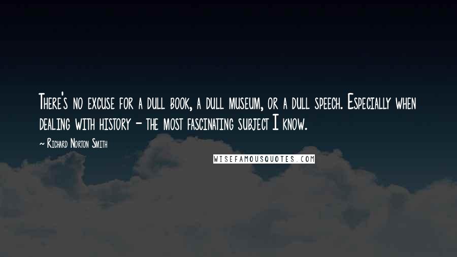 Richard Norton Smith Quotes: There's no excuse for a dull book, a dull museum, or a dull speech. Especially when dealing with history - the most fascinating subject I know.