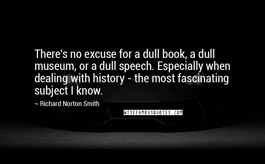 Richard Norton Smith Quotes: There's no excuse for a dull book, a dull museum, or a dull speech. Especially when dealing with history - the most fascinating subject I know.