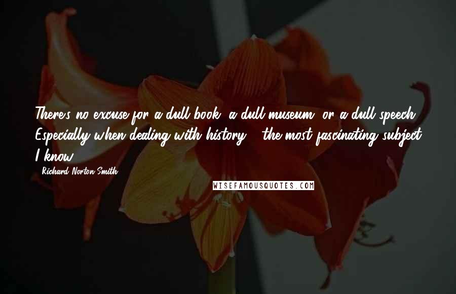 Richard Norton Smith Quotes: There's no excuse for a dull book, a dull museum, or a dull speech. Especially when dealing with history - the most fascinating subject I know.