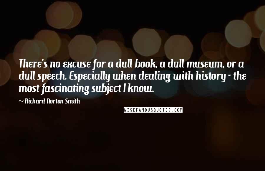 Richard Norton Smith Quotes: There's no excuse for a dull book, a dull museum, or a dull speech. Especially when dealing with history - the most fascinating subject I know.