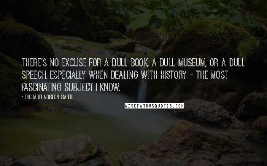 Richard Norton Smith Quotes: There's no excuse for a dull book, a dull museum, or a dull speech. Especially when dealing with history - the most fascinating subject I know.