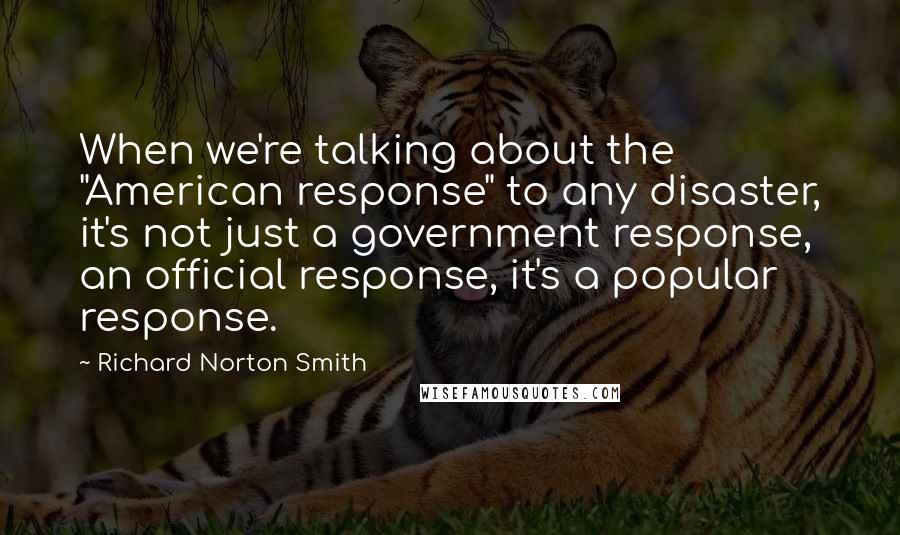 Richard Norton Smith Quotes: When we're talking about the "American response" to any disaster, it's not just a government response, an official response, it's a popular response.