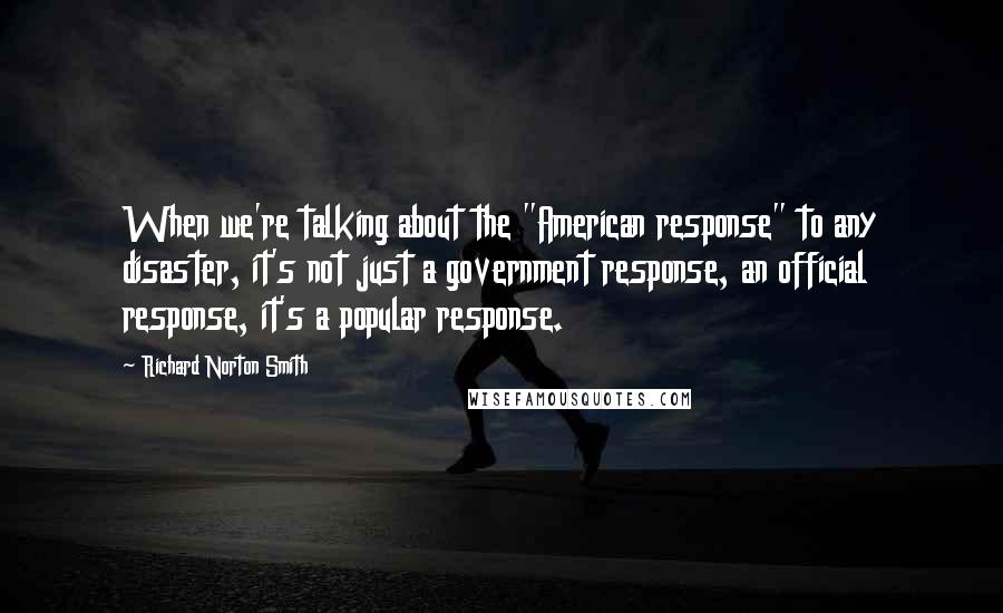 Richard Norton Smith Quotes: When we're talking about the "American response" to any disaster, it's not just a government response, an official response, it's a popular response.