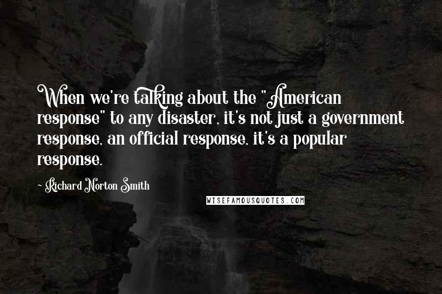 Richard Norton Smith Quotes: When we're talking about the "American response" to any disaster, it's not just a government response, an official response, it's a popular response.