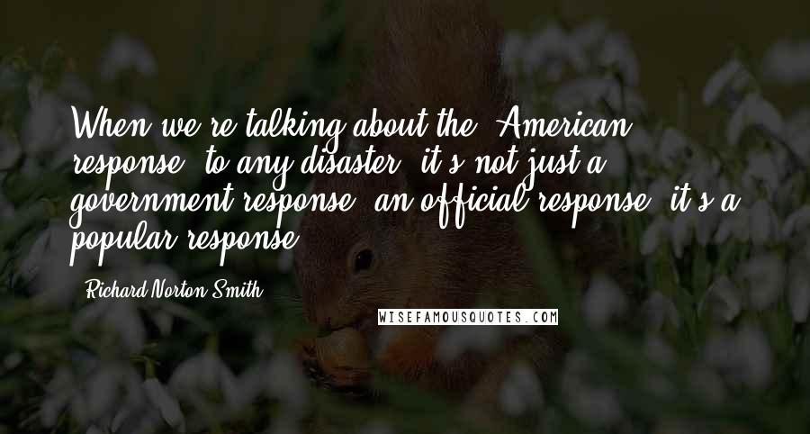 Richard Norton Smith Quotes: When we're talking about the "American response" to any disaster, it's not just a government response, an official response, it's a popular response.