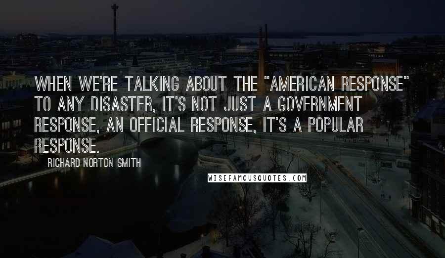 Richard Norton Smith Quotes: When we're talking about the "American response" to any disaster, it's not just a government response, an official response, it's a popular response.