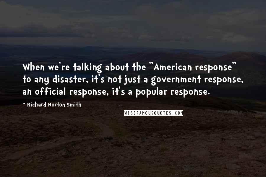 Richard Norton Smith Quotes: When we're talking about the "American response" to any disaster, it's not just a government response, an official response, it's a popular response.