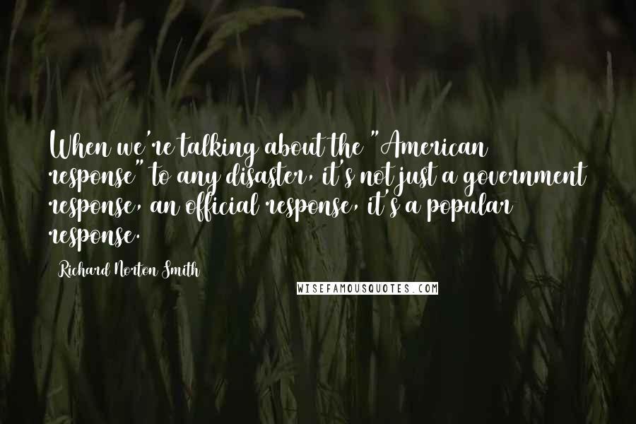 Richard Norton Smith Quotes: When we're talking about the "American response" to any disaster, it's not just a government response, an official response, it's a popular response.