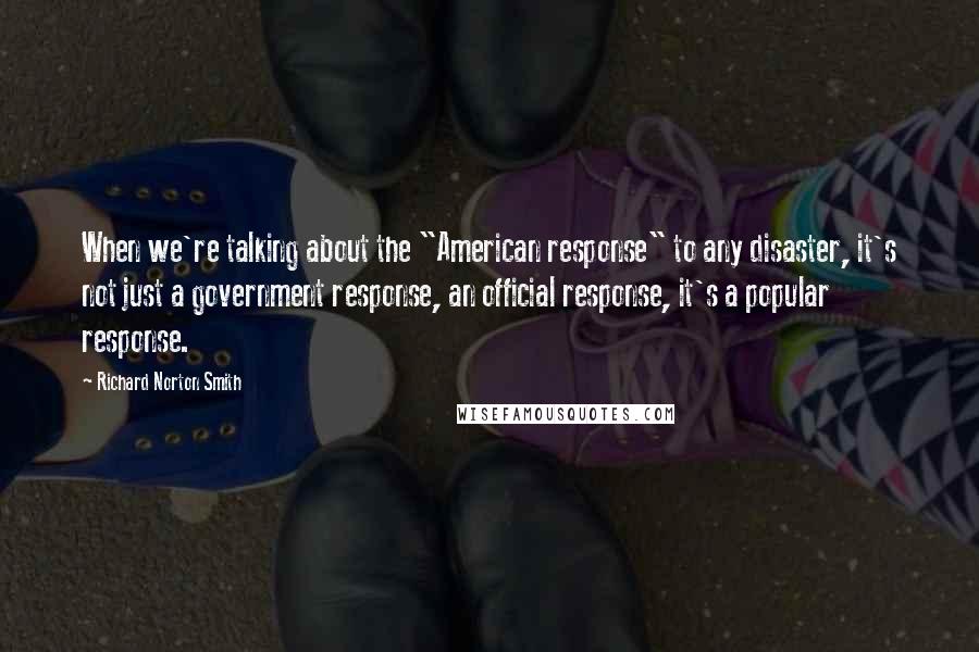 Richard Norton Smith Quotes: When we're talking about the "American response" to any disaster, it's not just a government response, an official response, it's a popular response.