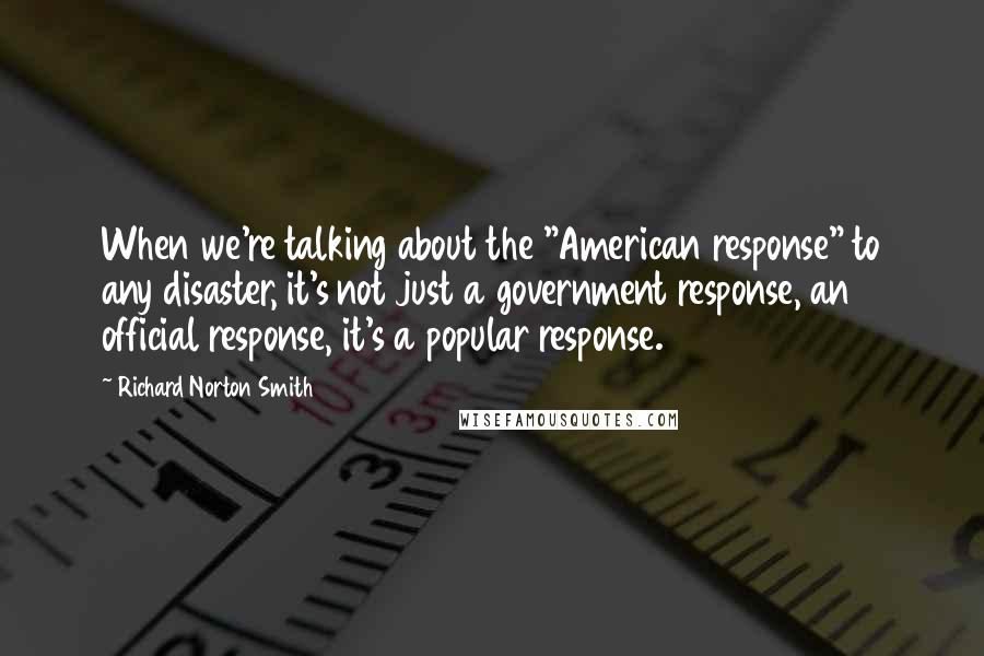 Richard Norton Smith Quotes: When we're talking about the "American response" to any disaster, it's not just a government response, an official response, it's a popular response.