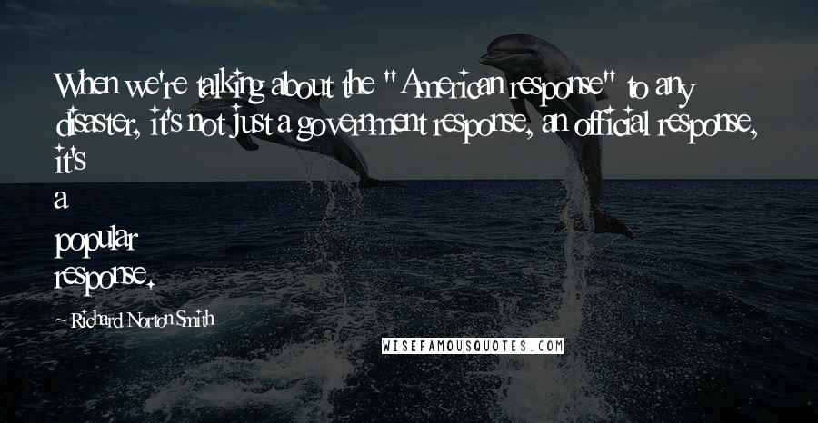 Richard Norton Smith Quotes: When we're talking about the "American response" to any disaster, it's not just a government response, an official response, it's a popular response.