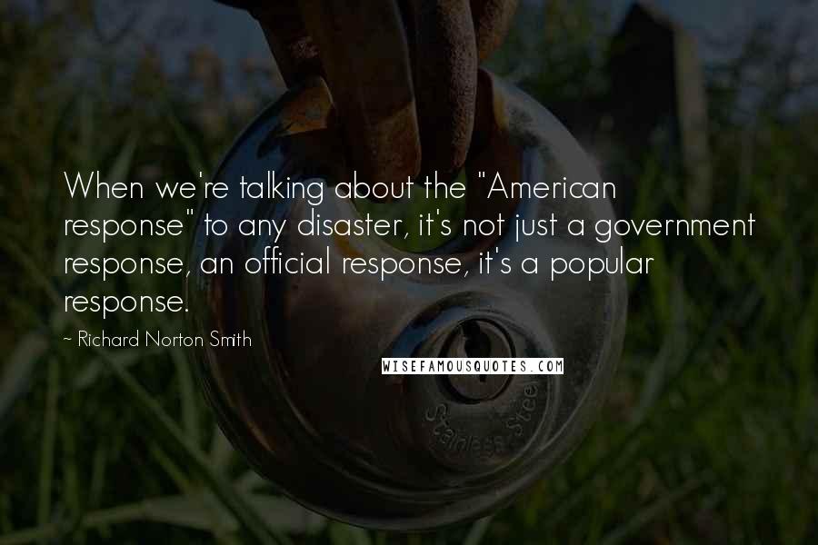 Richard Norton Smith Quotes: When we're talking about the "American response" to any disaster, it's not just a government response, an official response, it's a popular response.