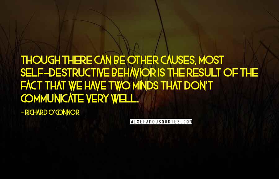 Richard O'Connor Quotes: Though there can be other causes, most self-destructive behavior is the result of the fact that we have two minds that don't communicate very well.