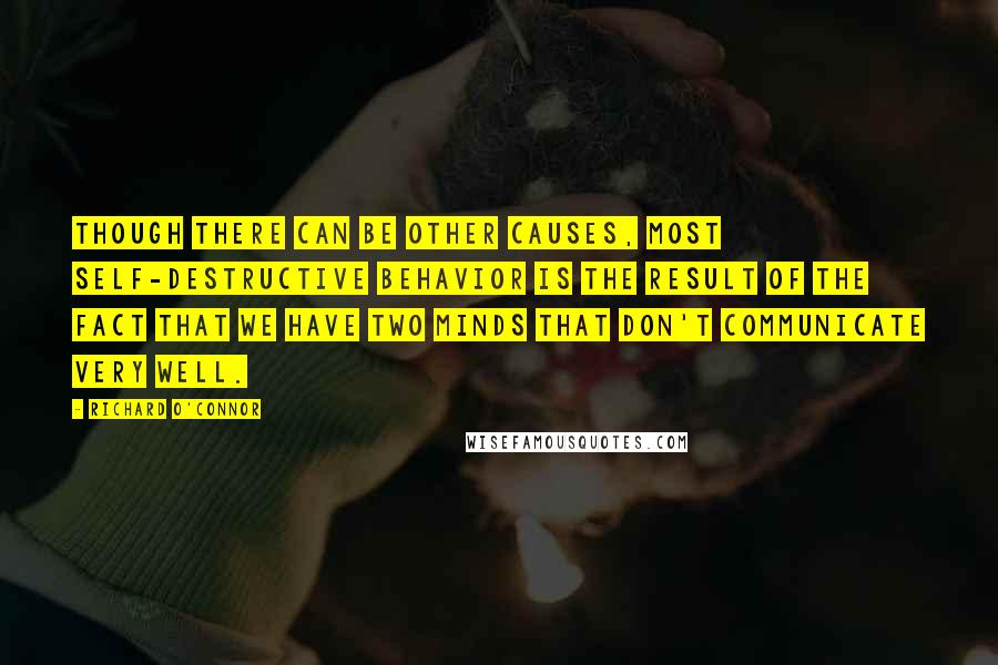 Richard O'Connor Quotes: Though there can be other causes, most self-destructive behavior is the result of the fact that we have two minds that don't communicate very well.