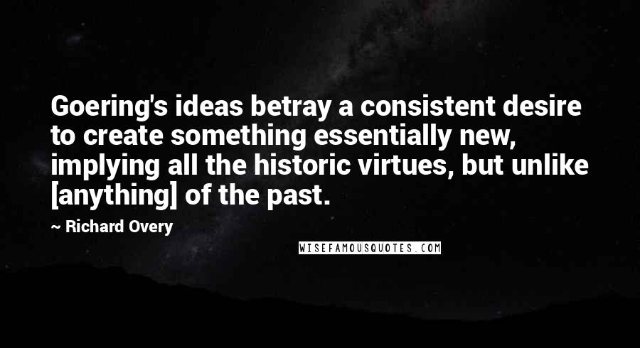 Richard Overy Quotes: Goering's ideas betray a consistent desire to create something essentially new, implying all the historic virtues, but unlike [anything] of the past.