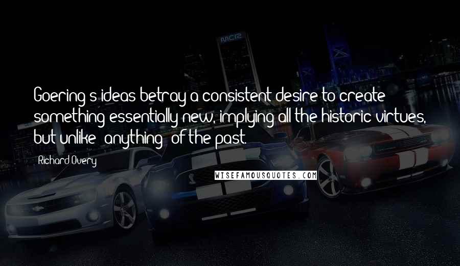 Richard Overy Quotes: Goering's ideas betray a consistent desire to create something essentially new, implying all the historic virtues, but unlike [anything] of the past.