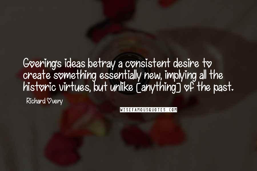 Richard Overy Quotes: Goering's ideas betray a consistent desire to create something essentially new, implying all the historic virtues, but unlike [anything] of the past.