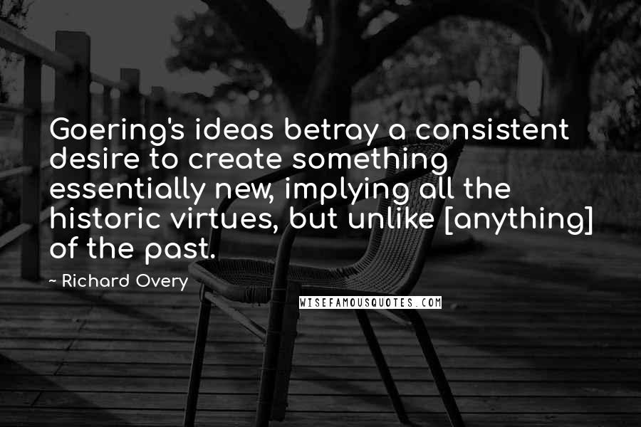 Richard Overy Quotes: Goering's ideas betray a consistent desire to create something essentially new, implying all the historic virtues, but unlike [anything] of the past.
