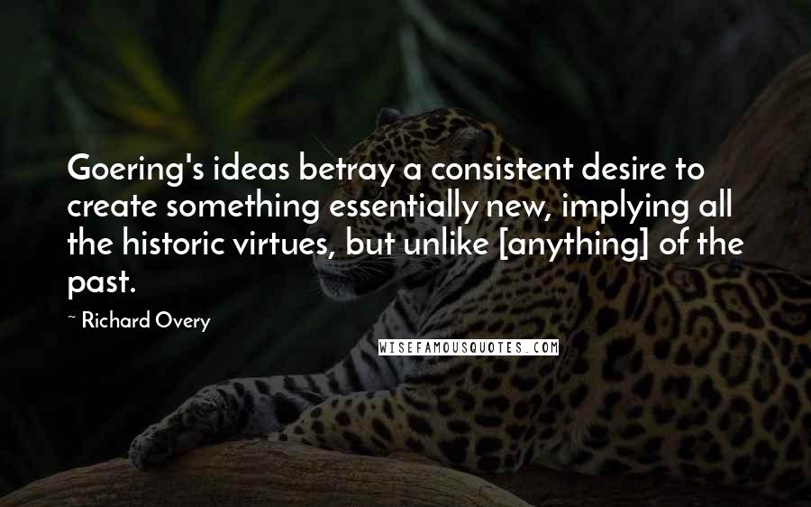 Richard Overy Quotes: Goering's ideas betray a consistent desire to create something essentially new, implying all the historic virtues, but unlike [anything] of the past.