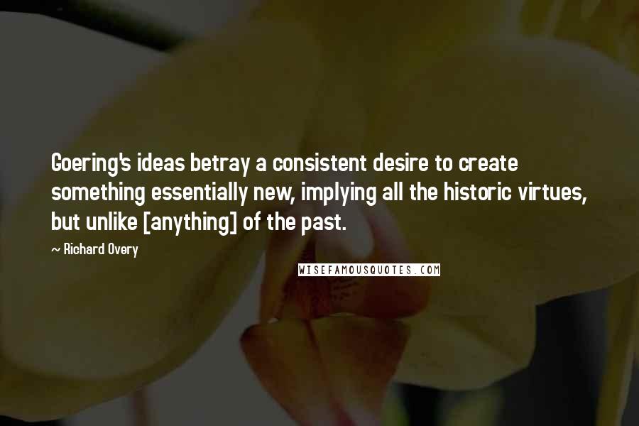 Richard Overy Quotes: Goering's ideas betray a consistent desire to create something essentially new, implying all the historic virtues, but unlike [anything] of the past.