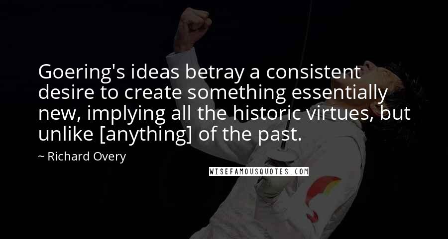 Richard Overy Quotes: Goering's ideas betray a consistent desire to create something essentially new, implying all the historic virtues, but unlike [anything] of the past.