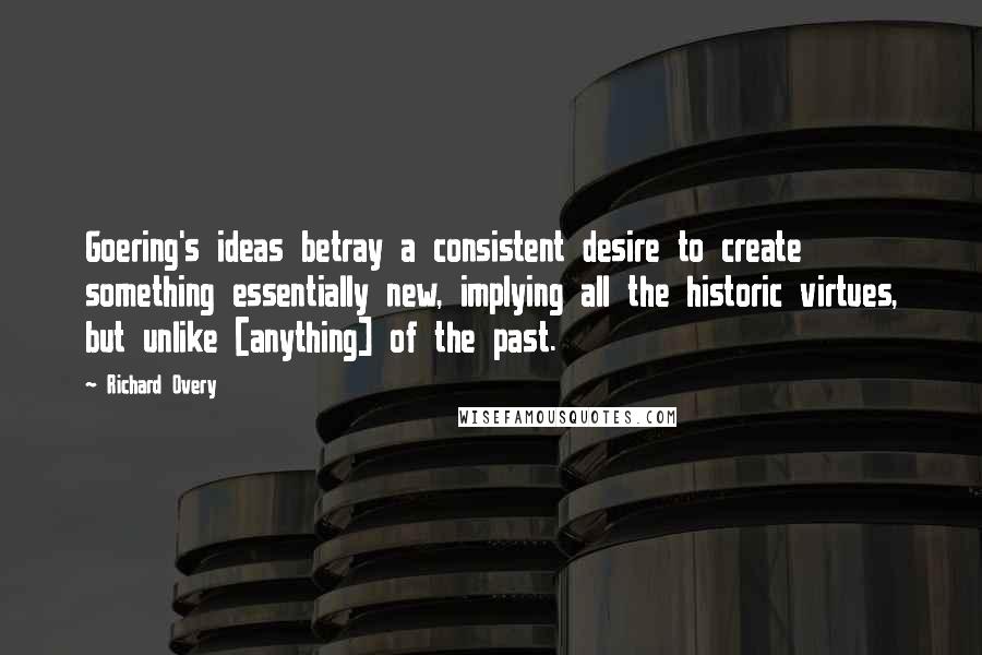 Richard Overy Quotes: Goering's ideas betray a consistent desire to create something essentially new, implying all the historic virtues, but unlike [anything] of the past.