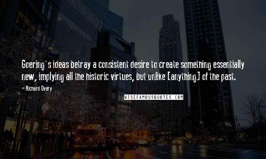 Richard Overy Quotes: Goering's ideas betray a consistent desire to create something essentially new, implying all the historic virtues, but unlike [anything] of the past.