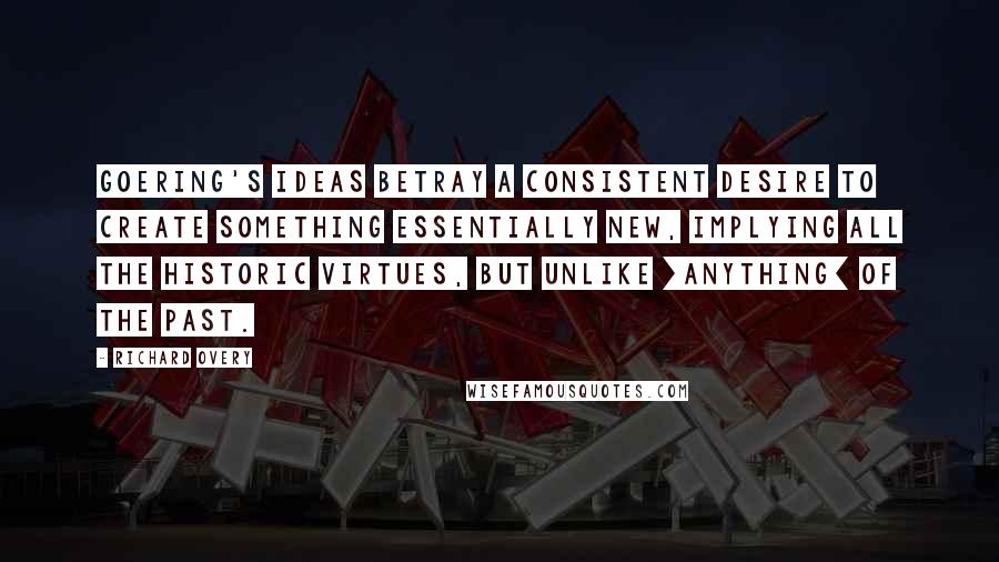 Richard Overy Quotes: Goering's ideas betray a consistent desire to create something essentially new, implying all the historic virtues, but unlike [anything] of the past.