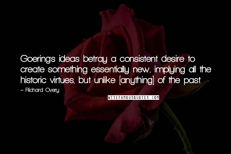 Richard Overy Quotes: Goering's ideas betray a consistent desire to create something essentially new, implying all the historic virtues, but unlike [anything] of the past.