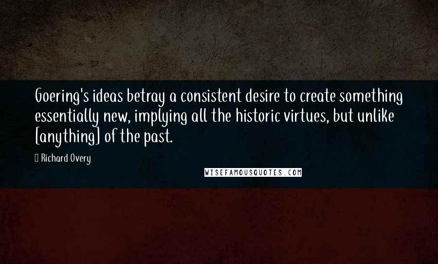 Richard Overy Quotes: Goering's ideas betray a consistent desire to create something essentially new, implying all the historic virtues, but unlike [anything] of the past.