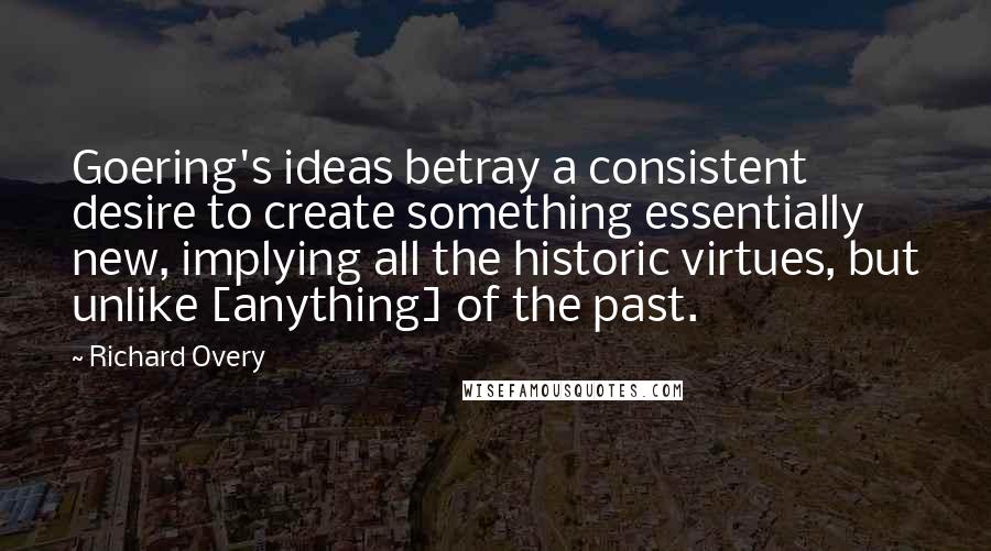 Richard Overy Quotes: Goering's ideas betray a consistent desire to create something essentially new, implying all the historic virtues, but unlike [anything] of the past.