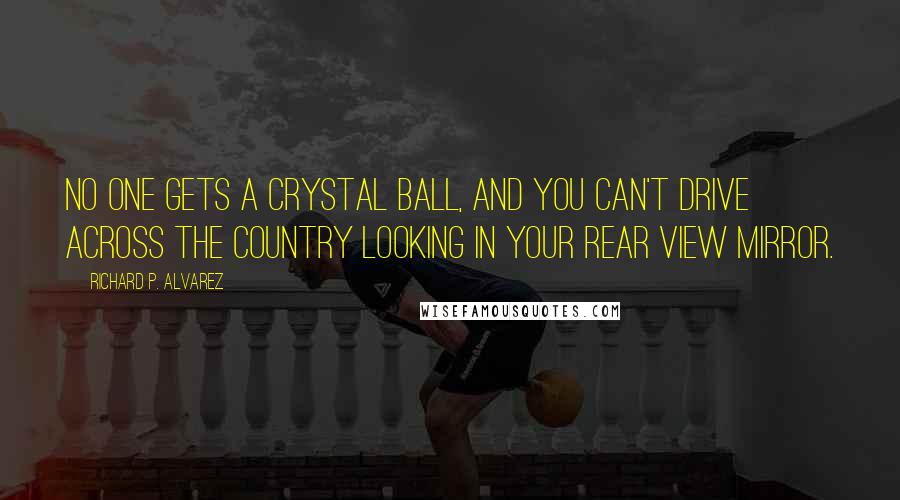 Richard P. Alvarez Quotes: No one gets a crystal ball, and you can't drive across the country looking in your rear view mirror.
