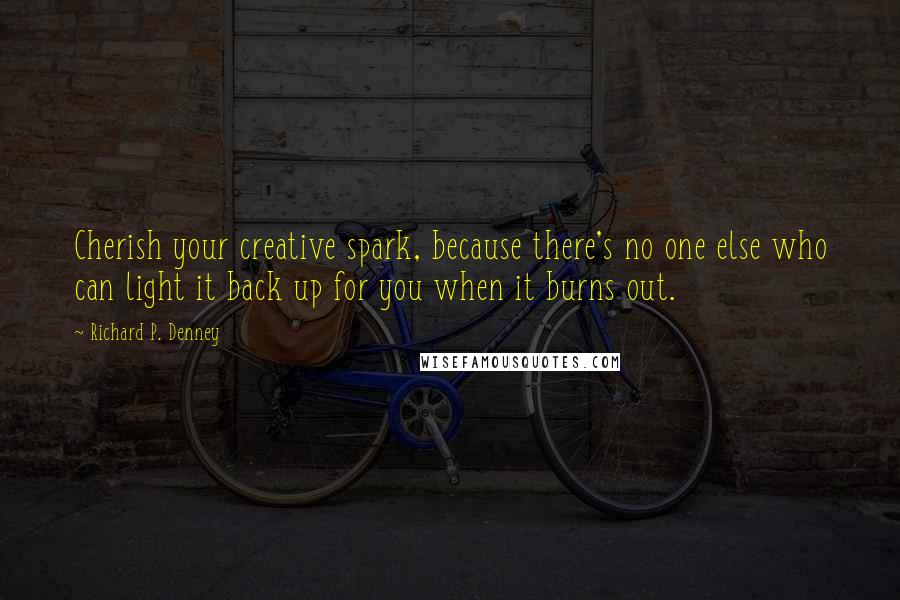 Richard P. Denney Quotes: Cherish your creative spark, because there's no one else who can light it back up for you when it burns out.