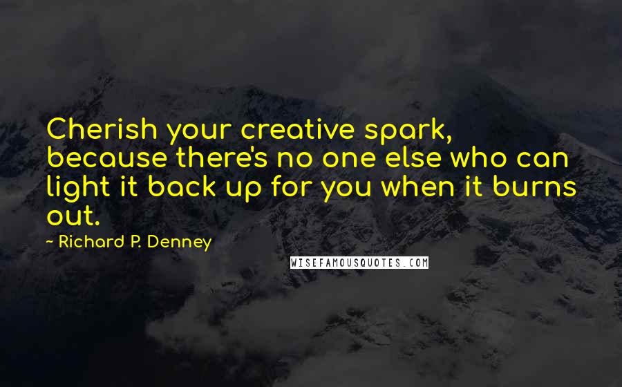 Richard P. Denney Quotes: Cherish your creative spark, because there's no one else who can light it back up for you when it burns out.