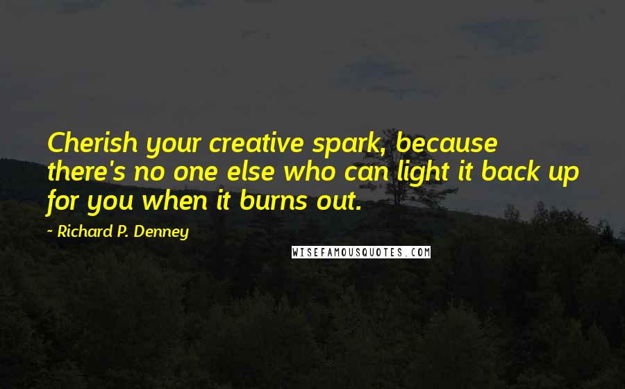 Richard P. Denney Quotes: Cherish your creative spark, because there's no one else who can light it back up for you when it burns out.