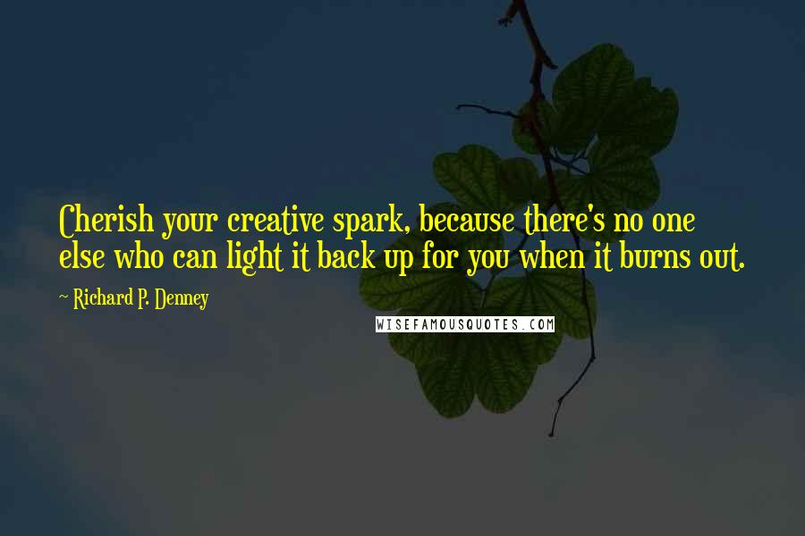 Richard P. Denney Quotes: Cherish your creative spark, because there's no one else who can light it back up for you when it burns out.