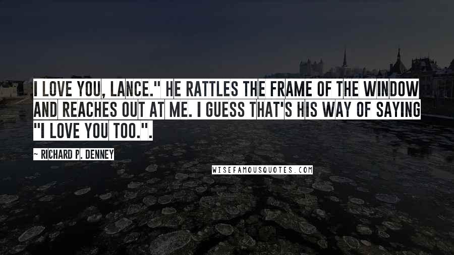 Richard P. Denney Quotes: I love you, Lance." He rattles the frame of the window and reaches out at me. I guess that's his way of saying "I love you too.".